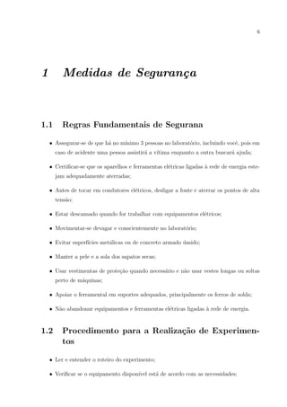 6

1

Medidas de Seguran¸a
c

1.1

Regras Fundamentais de Segurana

a
ınimo 3 pessoas no laborat´rio, incluindo vocˆ, pois em
o
e
• Assegurar-se de que h´ no m´
caso de acidente uma pessoa assistir´ a v´
a
ıtima enquanto a outra buscar´ ajuda;
a
• Certiﬁcar-se que os aparelhos e ferramentas el´tricas ligadas ` rede de energia estee
a
jam adequadamente aterradas;
• Antes de tocar em condutores el´tricos, desligar a fonte e aterrar os pontos de alta
e
tens˜o;
a
• Estar descansado quando for trabalhar com equipamentos el´tricos;
e
• Movimentar-se devagar e conscientemente no laborat´rio;
o
• Evitar superf´
ıcies met´licas ou de concreto armado umido;
a
´
• Manter a pele e a sola dos sapatos secas;
• Usar vestimentas de prote¸˜o quando necess´rio e n˜o usar vestes longas ou soltas
ca
a
a
perto de m´quinas;
a
• Apoiar o ferramental em suportes adequados, principalmente os ferros de solda;
a
e
a
• N˜o abandonar equipamentos e ferramentas el´tricas ligadas ` rede de energia.

1.2

Procedimento para a Realiza¸˜o de Experimenca
tos

• Ler e entender o roteiro do experimento;
• Veriﬁcar se o equipamento dispon´ est´ de acordo com as necessidades;
ıvel
a

 