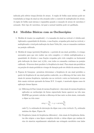 60

indicada pelo seletor tempo/divis˜o de atraso. A regi˜o de brilho mais intenso pode ser
a
a
transladada ao longo do sinal na tela atuando sobre o controle de multiplicador de atraso.
A regi˜o de brilho mais intensa e expandida quando o comando de atraso de varredura ´
a
e
acionado. Este tipo de varredura, tal qual a normal tamb´m pode ser gatilhada.
e

9.4

Medidas B´sicas com os Oscilosc´pios
a
o

1. Medida de tens˜o (ou amplitude) - ´ o tamanho do sinal na vertical e ´ obtida mula
e
e
tiplicando a quantidade de divis˜es, e suas fra¸oes, ocupadas pelo sinal na vertical, e
o
c˜
multiplicando o total pela indica¸˜o da chave Volts/div, com os comandos cont´
ca
ınuos
na posi¸˜o calibrado.
ca
ıodo)/freq¨ˆncia - o per´
ue
ıodo de um sinal, peri´dico, ´ o tempo
o
e
2. Medida de tempo (per´
necess´rio para que este realize um ciclo completo e ´ obtido multiplicando-se a
a
e
quantidade de divis˜es e suas fra¸oes ocupadas pelo ciclo completo na horizontal
o
c˜
pela indica¸ao da chave ms( s)/div, com todos os comandos cont´
c˜
ınuos na posi¸˜o
ca
calibrado. O inverso deste produto ´ a freq¨ˆncia do sinal. Para sinais n˜o peri´dicos
e
ue
a
o
ou por¸oes de sinais peri´dicos o tempo de dura¸ao pode ser obtido da mesma forma.
c˜
o
c˜
3. Figuras de Lissajous: permitem determinar a freq¨ˆncia de um sinal peri´dico a
ue
o
partir da freq¨ˆncia de um sinal padr˜o conhecido, ou a diferen¸a de fase entre dois
ue
a
c
sinais de mesma freq¨ˆncia, injetados um no vertical e outro no horizontal, ou nos
ue
dois canais verticais operando da forma X-Y. A seguir, ´ mostrado alguns casos de
e
aplica¸ao dessas ﬁguras.
c˜
c
ue
ue
(a) Diferen¸a de Fase (sinais de mesma freq¨ˆncia) - dois sinais de mesma freq¨ˆncia
aplicados ao oscilosc´pio da forma supracitada fazem aparecer na tela uma
o
ELIPSE que permite calcular a diferen¸a de fase entre os dois sinais, centrando
c
a elipse na tela como:
senϕ =

Y0
Y0
→ ϕ = arcsen
Ym
Ym

onde Yo ´ a ordenada da interse¸ao da elipse com o eixo vertical e Ym ordenada
e
c˜
m´xima da elipse, Figura 48.
a
ue
ue
ue
(b) Freq¨ˆncia (sinais de freq¨ˆncias diferentes) - dois sinais de freq¨ˆncias distintas d˜o origem a uma ﬁgura complexa devida a v´rias elipses que mudam de
a
a
eixo de simetria seguidamente admitindo um retˆngulo envolt´rio com lados
a
o

 