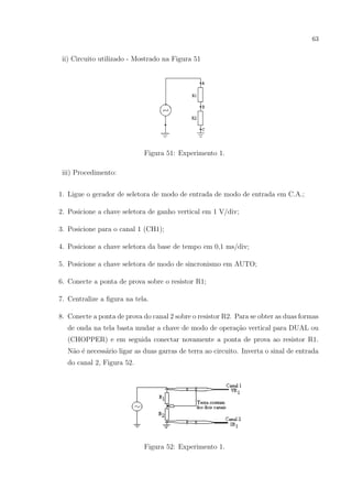 63

ii) Circuito utilizado - Mostrado na Figura 51

Figura 51: Experimento 1.
iii) Procedimento:
1. Ligue o gerador de seletora de modo de entrada de modo de entrada em C.A.;
2. Posicione a chave seletora de ganho vertical em 1 V/div;
3. Posicione para o canal 1 (CH1);
4. Posicione a chave seletora da base de tempo em 0,1 ms/div;
5. Posicione a chave seletora de modo de sincronismo em AUTO;
6. Conecte a ponta de prova sobre o resistor R1;
7. Centralize a ﬁgura na tela.
8. Conecte a ponta de prova do canal 2 sobre o resistor R2. Para se obter as duas formas
de onda na tela basta mudar a chave de modo de opera¸˜o vertical para DUAL ou
ca
(CHOPPER) e em seguida conectar novamente a ponta de prova ao resistor R1.
N˜o ´ necess´rio ligar as duas garras de terra ao circuito. Inverta o sinal de entrada
a e
a
do canal 2, Figura 52.

Figura 52: Experimento 1.

 