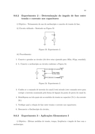 64

9.6.2

Experimento 2 - Determina¸˜o do ˆngulo de fase entre
ca
a
tens˜o e corrente nos capacitores
a

i) Objetivo - Treinamento do uso do oscilosc´pio e conceito de tens˜o de fase.
o
a
ii) Circuito utilizado - Mostrado na Figura 53

Figura 53: Experimento 2.
iii) Procedimento:
1. Conecte o gerador ao circuito (ele deve estar ajustado para 1Khz, 8Vpp, senoidal);
2. b. Conecte o oscilosc´pio ao circuito conforme a Figura 54;
o

Figura 54: Experimento 2.
3. Conﬁra se o comando de invers˜o do canal 2 est´ ativado (este comando serve para
a
a
corrigir a invers˜o ocasionada pela forma de liga¸ao da ponta de prova do canal 2);
a
c˜
4. Identiﬁquem na tela quais s˜o as sen´ides da tens˜o no capacitor (Vc) e da corrente
a
o
a
(Ic);
5. Veriﬁque qual a rela¸˜o de fase entre tens˜o e corrente nos capacitores;
ca
a
6. Desconecte o Oscilosc´pio do circuito.
o

9.6.3

Experimento 3 - Aplica¸˜es Elementares I
co

i) Objetivo - Efetuar medidas de tens˜o, tempo, freq¨ˆncia e ˆngulo de fase com o
a
ue
a
oscilosc´pio.
o

 