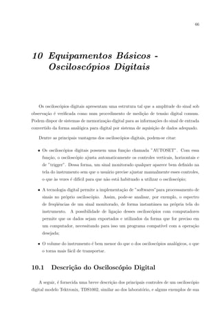 66

10 Equipamentos B´sicos a
Oscilosc´pios Digitais
o

Os oscilosc´pios digitais apresentam uma estrutura tal que a amplitude do sinal sob
o
observa¸ao ´ veriﬁcada como num procedimento de medi¸˜o de tens˜o digital comum.
c˜ e
ca
a
Podem dispor de sistemas de memoriza¸˜o digital para as informa¸oes do sinal de entrada
ca
c˜
convertido da forma anal´gica para digital por sistema de aquisi¸ao de dados adequado.
o
c˜
Dentre as principais vantagens dos oscilosc´pios digitais, podem-se citar:
o
• Os oscilosc´pios digitais possuem uma fun¸ao chamada ”AUTOSET”. Com essa
o
c˜
fun¸ao, o oscilosc´pio ajusta automaticamente os controles verticais, horizontais e
c˜
o
de ”trigger”. Dessa forma, um sinal monitorado qualquer aparece bem deﬁnido na
tela do instrumento sem que o usu´rio precise ajustar manualmente esses controles,
a
o que `s vezes ´ dif´ para que n˜o est´ habituado a utilizar o oscilosc´pio;
a
e ıcil
a
a
o
• A tecnologia digital permite a implementa¸˜o de ”softwares”para processamento de
ca
sinais no pr´prio oscilosc´pio. Assim, pode-se analisar, por exemplo, o espectro
o
o
de freq¨ˆncias de um sinal monitorado, de forma instantˆnea na pr´pria tela do
ue
a
o
instrumento. A possibilidade de liga¸ao desses oscilosc´pios com computadores
c˜
o
permite que os dados sejam exportados e utilizados da forma que for preciso em
um computador, necessitando para isso um programa compat´ com a opera¸ao
ıvel
c˜
desejada;
• O volume do instrumento ´ bem menor do que o dos oscilosc´pios anal´gicos, o que
e
o
o
o torna mais f´cil de transportar.
a

10.1

Descri¸˜o do Oscilosc´pio Digital
ca
o

A seguir, ´ fornecida uma breve descri¸ao dos principais controles de um oscilosc´pio
e
c˜
o
digital modelo Tektronix, TDS1002, similar ao dos laborat´rio, e alguns exemplos de sua
o

 