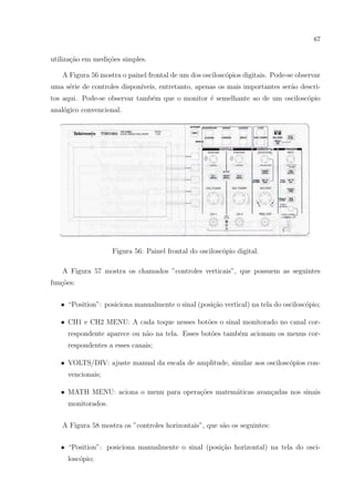 67

utiliza¸ao em medi¸oes simples.
c˜
c˜
A Figura 56 mostra o painel frontal de um dos oscilosc´pios digitais. Pode-se observar
o
uma s´rie de controles dispon´
e
ıveis, entretanto, apenas os mais importantes ser˜o descria
tos aqui. Pode-se observar tamb´m que o monitor ´ semelhante ao de um oscilosc´pio
e
e
o
anal´gico convencional.
o

Figura 56: Painel frontal do oscilosc´pio digital.
o
A Figura 57 mostra os chamados ”controles verticais”, que possuem as seguintes
fun¸oes:
c˜
• “Position”: posiciona manualmente o sinal (posi¸˜o vertical) na tela do oscilosc´pio;
ca
o
• CH1 e CH2 MENU: A cada toque nesses bot˜es o sinal monitorado no canal coro
respondente aparece ou n˜o na tela. Esses bot˜es tamb´m acionam os menus cora
o
e
respondentes a esses canais;
• VOLTS/DIV: ajuste manual da escala de amplitude, similar aos oscilosc´pios cono
vencionais;
co
a
c
• MATH MENU: aciona o menu para opera¸˜es matem´ticas avan¸adas nos sinais
monitorados.
A Figura 58 mostra os ”controles horizontais”, que s˜o os seguintes:
a
• “Position”: posiciona manualmente o sinal (posi¸˜o horizontal) na tela do oscica
losc´pio;
o

 
