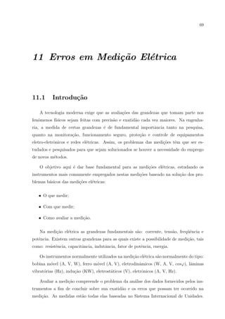 69

11 Erros em Medi¸˜o El´trica
ca
e

11.1

Introdu¸˜o
ca

A tecnologia moderna exige que as avalia¸oes das grandezas que tomam parte nos
c˜
fenˆmenos f´
o
ısicos sejam feitas com precis˜o e exatid˜o cada vez maiores. Na engenhaa
a
ria, a medida de certas grandezas ´ de fundamental importˆncia tanto na pesquisa,
e
a
quanto na monitora¸˜o, funcionamento seguro, prote¸˜o e controle de equipamentos
ca
ca
eletro-eletrˆnicos e redes el´tricas. Assim, os problemas das medi¸˜es tˆm que ser eso
e
co
e
tudados e pesquisados para que sejam solucionados se houver a necessidade do emprego
de novos m´todos.
e
O objetivo aqui ´ dar base fundamental para as medi¸oes el´tricas, estudando os
e
c˜
e
instrumentos mais comumente empregados nestas medi¸˜es baseado na solu¸ao dos proco
c˜
blemas b´sicos das medi¸oes el´tricas:
a
c˜
e
• O que medir;
• Com que medir;
• Como avaliar a medi¸˜o.
ca
Na medi¸˜o el´trica as grandezas fundamentais s˜o: corrente, tens˜o, freq¨ˆncia e
ca
e
a
a
ue
potˆncia. Existem outras grandezas para as quais existe a possibilidade de medi¸˜o, tais
e
ca
como: resistˆncia, capacitˆncia, indutˆncia, fator de potˆncia, energia.
e
a
a
e
Os instrumentos normalmente utilizados na medi¸˜o el´trica s˜o normalmente do tipo:
ca e
a
bobina m´vel (A, V, W), ferro m´vel (A, V), eletrodinˆmicos (W, A, V, cosϕ), lˆminas
o
o
a
a
vibrat´rias (Hz), indu¸˜o (KW), eletrost´ticos (V), eletrˆnicos (A, V, Hz).
o
ca
a
o
Avaliar a medi¸ao compreende o problema da an´lise dos dados fornecidos pelos insc˜
a
trumentos a ﬁm de concluir sobre sua exatid˜o e os erros que possam ter ocorrido na
a
medi¸ao. As medidas est˜o todas elas baseadas no Sistema Internacional de Unidades.
c˜
a

 