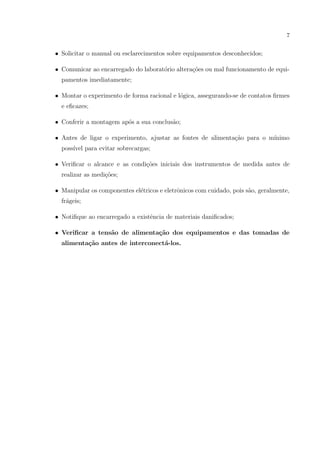 7

• Solicitar o manual ou esclarecimentos sobre equipamentos desconhecidos;
• Comunicar ao encarregado do laborat´rio altera¸˜es ou mal funcionamento de equio
co
pamentos imediatamente;
• Montar o experimento de forma racional e l´gica, assegurando-se de contatos ﬁrmes
o
e eﬁcazes;
• Conferir a montagem ap´s a sua conclus˜o;
o
a
• Antes de ligar o experimento, ajustar as fontes de alimenta¸ao para o m´
c˜
ınimo
poss´ para evitar sobrecargas;
ıvel
• Veriﬁcar o alcance e as condi¸oes iniciais dos instrumentos de medida antes de
c˜
realizar as medi¸˜es;
co
• Manipular os componentes el´tricos e eletrˆnicos com cuidado, pois s˜o, geralmente,
e
o
a
fr´geis;
a
• Notiﬁque ao encarregado a existˆncia de materiais daniﬁcados;
e
• Veriﬁcar a tens˜o de alimenta¸˜o dos equipamentos e das tomadas de
a
ca
alimenta¸˜o antes de interconect´-los.
ca
a

 