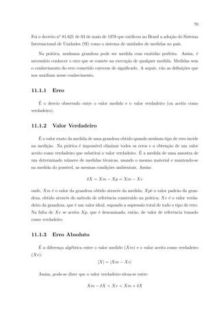 70

Foi o decreto no 81.621 de 03 de maio de 1978 que ratiﬁcou no Brasil a ado¸ao do Sistema
c˜
Internacional de Unidades (SI) como o sistema de unidades de medidas no pa´
ıs.
Na pr´tica, nenhuma grandeza pode ser medida com exatid˜o perfeita. Assim, ´
a
a
e
necess´rio conhecer o erro que se comete na execu¸˜o de qualquer medida. Medidas sem
a
ca
o conhecimento do erro cometido carecem de signiﬁcado. A seguir, v˜o as deﬁni¸oes que
a
c˜
nos auxiliam nesse conhecimento.

11.1.1

Erro

´
E o desvio observado entre o valor medido e o valor verdadeiro (ou aceito como
verdadeiro).

11.1.2

Valor Verdadeiro

´
E o valor exato da medida de uma grandeza obtido quando nenhum tipo de erro incide
na medi¸˜o. Na pr´tica ´ imposs´ eliminar todos os erros e a obten¸ao de um valor
ca
a
e
ıvel
c˜
´
aceito como verdadeiro que substitui o valor verdadeiro. E a medida de uma amostra de
um determinado n´mero de medidas t´cnicas, usando o mesmo material e mantendo-se
u
e
na medida do poss´
ıvel, as mesmas condi¸oes ambientais. Assim:
c˜
δX = Xm − Xp = Xm − Xv
onde, Xm ´ o valor da grandeza obtido atrav´s da medida; Xp´ o valor padr˜o da grane
e
e
a
deza, obtido atrav´s do m´todo de referˆncia constru´ na pr´tica; Xv ´ o valor verdae
e
e
ıdo
a
e
deiro da grandeza, que ´ um valor ideal, supondo a supress˜o total de todo o tipo de erro.
e
a
Na falta de Xv se aceita Xp, que ´ denominado, ent˜o, de valor de referˆncia tomado
e
a
e
como verdadeiro.

11.1.3

Erro Absoluto

´
E a diferen¸a alg´brica entre o valor medido (Xm) e o valor aceito como verdadeiro
c
e
(Xv):
|X| = |Xm − Xv|
Assim, pode-se dizer que o valor verdadeiro situa-se entre:
Xm − δX < Xv < Xm + δX

 