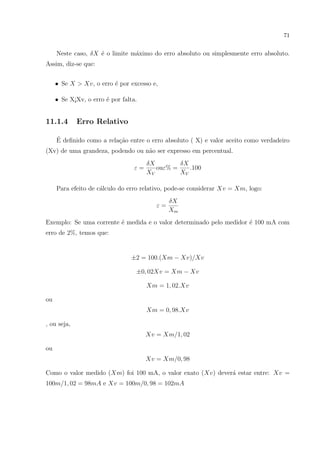 71

Neste caso, δX ´ o limite m´ximo do erro absoluto ou simplesmente erro absoluto.
e
a
Assim, diz-se que:
• Se X > Xv, o erro ´ por excesso e,
e
• Se X¡Xv, o erro ´ por falta.
e

11.1.4

Erro Relativo

´
E deﬁnido como a rela¸˜o entre o erro absoluto ( X) e valor aceito como verdadeiro
ca
(Xv) de uma grandeza, podendo ou n˜o ser expresso em percentual.
a
ε=

δX
δX
ouε% =
.100
XV
XV

Para efeito de c´lculo do erro relativo, pode-se considerar Xv = Xm, logo:
a
ε=

δX
Xm

Exemplo: Se uma corrente ´ medida e o valor determinado pelo medidor ´ 100 mA com
e
e
erro de 2%, temos que:

±2 = 100.(Xm − Xv)/Xv
±0, 02Xv = Xm − Xv
Xm = 1, 02.Xv
ou
Xm = 0, 98.Xv
, ou seja,
Xv = Xm/1, 02
ou
Xv = Xm/0, 98
Como o valor medido (Xm) foi 100 mA, o valor exato (Xv) dever´ estar entre: Xv =
a
100m/1, 02 = 98mA e Xv = 100m/0, 98 = 102mA

 