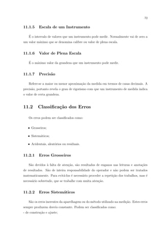 72

11.1.5

Escala de um Instrumento

´
E o intervalo de valores que um instrumento pode medir. Normalmente vai de zero a
um valor m´ximo que se denomina calibre ou valor de plena escala.
a

11.1.6

Valor de Plena Escala

´
E o m´ximo valor da grandeza que um instrumento pode medir.
a

11.1.7

Precis˜o
a

Refere-se a maior ou menor aproxima¸ao da medida em termos de casas decimais. A
c˜
precis˜o, portanto revela o grau de rigorismo com que um instrumento de medida indica
a
o valor de certa grandeza.

11.2

Classiﬁca¸˜o dos Erros
ca

Os erros podem ser classiﬁcados como:
• Grosseiros;
• Sistem´ticos;
a
• Acidentais, aleat´rios ou residuais.
o

11.2.1

Erros Grosseiros

S˜o devidos ` falta de aten¸ao, s˜o resultados de enganos nas leituras e anota¸oes
a
a
c˜
a
c˜
de resultados. S˜o de inteira responsabilidade do operador e n˜o podem ser tratados
a
a
matematicamente. Para evit´-los ´ necess´rio proceder a repeti¸ao dos trabalhos, mas ´
a
e
a
c˜
e
necess´rio sobretudo, que se trabalhe com muita aten¸ao.
a
c˜

11.2.2

Erros Sistem´ticos
a

S˜o os erros inerentes da aparelhagem ou do m´todo utilizado na medi¸ao. Estes erros
a
e
c˜
sempre produzem desvio constante. Podem ser classiﬁcados como:
- de constru¸ao e ajuste;
c˜

 