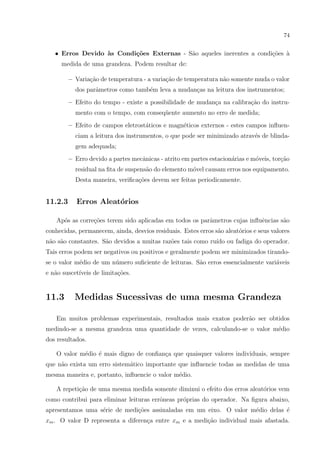 74

• Erros Devido `s Condi¸˜es Externas - S˜o aqueles inerentes a condi¸˜es `
a
co
a
co a
medida de uma grandeza. Podem resultar de:
– Varia¸ao de temperatura - a varia¸ao de temperatura n˜o somente muda o valor
c˜
c˜
a
dos parˆmetros como tamb´m leva a mudan¸as na leitura dos instrumentos;
a
e
c
– Efeito do tempo - existe a possibilidade de mudan¸a na calibra¸˜o do instruc
ca
mento com o tempo, com conseq¨ente aumento no erro de medida;
u
– Efeito de campos eletrost´ticos e magn´ticos externos - estes campos inﬂuena
e
ciam a leitura dos instrumentos, o que pode ser minimizado atrav´s de blindae
gem adequada;
– Erro devido a partes mecˆnicas - atrito em partes estacion´rias e m´veis, tor¸˜o
a
a
o
ca
residual na ﬁta de suspens˜o do elemento m´vel causam erros nos equipamento.
a
o
Desta maneira, veriﬁca¸oes devem ser feitas periodicamente.
c˜

11.2.3

Erros Aleat´rios
o

Ap´s as corre¸oes terem sido aplicadas em todos os parˆmetros cujas inﬂuˆncias s˜o
o
c˜
a
e
a
conhecidas, permanecem, ainda, desvios residuais. Estes erros s˜o aleat´rios e seus valores
a
o
n˜o s˜o constantes. S˜o devidos a muitas raz˜es tais como ru´ ou fadiga do operador.
a a
a
o
ıdo
Tais erros podem ser negativos ou positivos e geralmente podem ser minimizados tirandose o valor m´dio de um n´mero suﬁciente de leituras. S˜o erros essencialmente vari´veis
e
u
a
a
e n˜o suscet´
a
ıveis de limita¸˜es.
co

11.3

Medidas Sucessivas de uma mesma Grandeza

Em muitos problemas experimentais, resultados mais exatos poder˜o ser obtidos
a
medindo-se a mesma grandeza uma quantidade de vezes, calculando-se o valor m´dio
e
dos resultados.
O valor m´dio ´ mais digno de conﬁan¸a que quaisquer valores individuais, sempre
e
e
c
que n˜o exista um erro sistem´tico importante que inﬂuencie todas as medidas de uma
a
a
mesma maneira e, portanto, inﬂuencie o valor m´dio.
e
A repeti¸ao de uma mesma medida somente diminui o efeito dos erros aleat´rios vem
c˜
o
como contribui para eliminar leituras errˆneas pr´prias do operador. Na ﬁgura abaixo,
o
o
apresentamos uma s´rie de medi¸˜es assinaladas em um eixo. O valor m´dio delas ´
e
co
e
e
xm . O valor D representa a diferen¸a entre xm e a medi¸˜o individual mais afastada.
c
ca

 