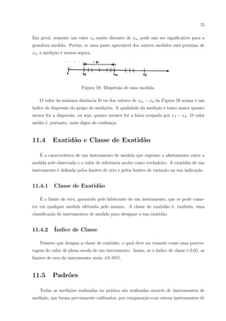 75

Em geral, somente um valor xd muito distante de xm pode n˜o ser signiﬁcativo para a
a
grandeza medida. Por´m, se uma parte apreci´vel dos valores medidos est´ pr´xima de
e
a
a o
xd , a medi¸˜o ´ menos segura.
ca e

Figura 59: Dispers˜o de uma medida.
a
O valor da m´xima distˆncia D ou dos valores de xm − xd da Figura 59 acima ´ um
a
a
e
´
ındice de dispers˜o do grupo de medi¸˜es. A qualidade da medi¸ao ´ tanto maior quanto
a
co
c˜ e
menor for a dispers˜o, ou seja, quanto mentor for a faixa ocupada por xf − xd . O valor
a
m´dio ´, portanto, mais digno de conﬁan¸a.
e
e
c

11.4

Exatid˜o e Classe de Exatid˜o
a
a

´
E a caracter´
ıstica de um instrumento de medida que exprime o afastamento entre a
medida nele observada e o valor de referˆncia aceito como verdadeiro. A exatid˜o de um
e
a
instrumento ´ deﬁnida pelos limites de erro e pelos limites de varia¸˜o na sua indica¸ao.
e
ca
c˜

11.4.1

Classe de Exatid˜o
a

´
E o limite de erro, garantido pelo fabricante de um instrumento, que se pode cometer em qualquer medida efetuada pelo mesmo. A classe de exatid˜o ´, tamb´m, uma
a e
e
classiﬁca¸ao de instrumentos de medida para designar a sua exatid˜o.
c˜
a

11.4.2

´
Indice de Classe

N´mero que designa a classe de exatid˜o, o qual deve ser tomado como uma porcenu
a
tagem do valor de plena escala de um instrumento. Assim, se o ´
ındice de classe ´ 0,05, os
e
limites de erro do instrumento ser˜o ±0, 05%.
a

11.5

Padr˜es
o

Todas as medi¸oes realizadas na pr´tica s˜o realizadas atrav´s de instrumentos de
c˜
a
a
e
medi¸ao, que foram previamente calibrados, por compara¸ao com outros instrumentos de
c˜
c˜

 