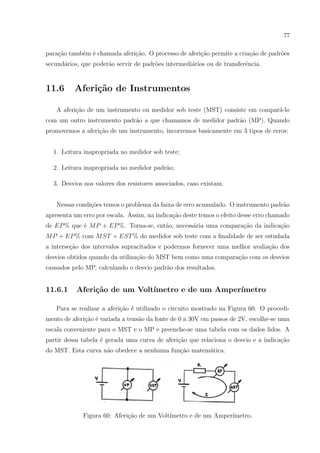 77

para¸ao tamb´m ´ chamada aferi¸ao. O processo de aferi¸˜o permite a cria¸ao de padr˜es
c˜
e e
c˜
ca
c˜
o
secund´rios, que poder˜o servir de padr˜es intermedi´rios ou de transferˆncia.
a
a
o
a
e

11.6

Aferi¸˜o de Instrumentos
ca

A aferi¸˜o de um instrumento ou medidor sob teste (MST) consiste em compar´-lo
ca
a
com um outro instrumento padr˜o a que chamamos de medidor padr˜o (MP). Quando
a
a
promovemos a aferi¸˜o de um instrumento, incorremos basicamente em 3 tipos de erros:
ca
1. Leitura inapropriada no medidor sob teste;
2. Leitura inapropriada no medidor padr˜o;
a
3. Desvios nos valores dos resistores associados, caso existam.
Nessas condi¸oes temos o problema da faixa de erro acumulado. O instrumento padr˜o
c˜
a
apresenta um erro por escala. Assim, na indica¸˜o deste temos o efeito desse erro chamado
ca
de EP % que ´ M P + EP %. Torna-se, ent˜o, necess´ria uma compara¸ao da indica¸˜o
e
a
a
c˜
ca
M P + EP % com M ST + EST % do medidor sob teste com a ﬁnalidade de ser estudada
a interse¸ao dos intervalos supracitados e podermos fornecer uma melhor avalia¸ao dos
c˜
c˜
desvios obtidos quando da utiliza¸ao do MST bem como uma compara¸ao com os desvios
c˜
c˜
causados pelo MP, calculando o desvio padr˜o dos resultados.
a

11.6.1

Aferi¸˜o de um Volt´
ca
ımetro e de um Amper´
ımetro

Para se realizar a aferi¸˜o ´ utilizado o circuito mostrado na Figura 60. O procedica e
mento de aferi¸ao ´ variada a tens˜o da fonte de 0 a 30V em passos de 2V, escolhe-se uma
c˜ e
a
escala conveniente para o MST e o MP e preenche-se uma tabela com os dados lidos. A
partir dessa tabela ´ gerada uma curva de aferi¸ao que relaciona o desvio e a indica¸ao
e
c˜
c˜
do MST. Esta curva n˜o obedece a nenhuma fun¸˜o matem´tica.
a
ca
a

Figura 60: Aferi¸ao de um Volt´
c˜
ımetro e de um Amper´
ımetro.

 