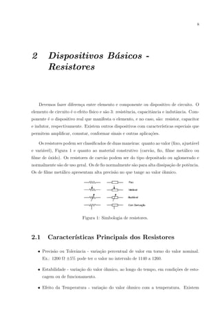 8

2

Dispositivos B´sicos a
Resistores

Devemos fazer diferen¸a entre elemento e componente ou dispositivo de circuito. O
c
elemento de circuito ´ o efeito f´
e
ısico e s˜o 3: resistˆncia, capacitˆncia e indutˆncia. Coma
e
a
a
ponente ´ o dispositivo real que manifesta o elemento, e no caso, s˜o: resistor, capacitor
e
a
e indutor, respectivamente. Existem outros dispositivos com caracter´
ısticas especiais que
permitem ampliﬁcar, comutar, conformar sinais e outras aplica¸oes.
c˜
Os resistores podem ser classiﬁcados de duas maneiras: quanto ao valor (ﬁxo, ajust´vel
a
e vari´vel), Figura 1 e quanto ao material construtivo (carv˜o, ﬁo, ﬁlme met´lico ou
a
a
a
ﬁlme de ´xido). Os resistores de carv˜o podem ser do tipo depositado ou aglomerado e
o
a
normalmente s˜o de uso geral. Os de ﬁo normalmente s˜o para alta dissipa¸˜o de potˆncia.
a
a
ca
e
Os de ﬁlme met´lico apresentam alta precis˜o no que tange ao valor ˆhmico.
a
a
o

Figura 1: Simbologia de resistores.

2.1

Caracter´
ısticas Principais dos Resistores

• Precis˜o ou Tolerˆncia - varia¸ao percentual de valor em torno do valor nominal.
a
a
c˜
Ex.: 1200 Ω ±5% pode ter o valor no intervalo de 1140 a 1260.
• Estabilidade - varia¸ao do valor ˆhmico, ao longo do tempo, em condi¸oes de estoc˜
o
c˜
cagem ou de funcionamento.
c˜
o
• Efeito da Temperatura - varia¸ao do valor ˆhmico com a temperatura. Existem

 