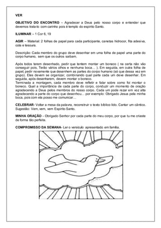 VER
OBJETIVO DO ENCONTRO – Agradecer a Deus pelo nosso corpo e entender que
devemos trata-lo com carinho pois é templo do espirito Santo.
ILUMINAR – 1 Cor 6, 19
AGIR – Material: 2 folhas de papel para cada participante, canetas hidrocor, fita adesiva,
cola e tesoura.
Descrição: Cada membro do grupo deve desenhar em uma folha de papel uma parte do
corpo humano, sem que os outros saibam.
Após todos terem desenhado, pedir que tentem montar um boneco ( na certa não vão
conseguir pois, Terão vários olhos e nenhuma boca… ). Em seguida, em outra folha de
papel, pedir novamente que desenhem as partes do corpo humano (só que dessa vez em
grupo). Eles devem se organizar, combinando qual parte cada um deve desenhar. Em
seguida, após desenharem, devem montar o boneco.
Terminada a montagem, cada membro deve refletir e falar sobre como foi montar o
boneco. Qual a importância de cada parte do corpo, conduzir um momento de oração
agradecendo a Deus pelos membros do nosso corpo. Cada um pode rezar em voz alta
agradecendo a parte do corpo que desenhou… por exemplo: Obrigado Jesus pela minha
boca, pois com ela posso me comunicar…
CELEBRAR- Voltar a mesa da palavra, reconstruir o texto bíblico lido. Cantar um cântico.
Sugestão: Vem, vem, vem Espirito Santo.
MINHA ORAÇÃO - Obrigado Senhor por cada parte do meu corpo, por que tu me criaste
de forma tão perfeita.
COMPROMISSO DA SEMANA- Ler o versículo apresentado em família.
 