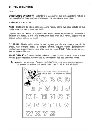 06 - TEMOS UM NOME
VER
OBJETIVO DO ENCONTRO – Entender que Cada um de nós tem sua própria história, e
que nossa história deve estar sempre baseada nos exemplos de jesus cristo.
ILUMINAR – Is 43, 1, 3-4
AGIR – Cada uma de nós sempre sabe como nasceu, como vive, onde estuda, do que
gosta, o que quer ser, por que está aqui...
(Imprima uma flor no fim da apostila duas vezes, recorte as pétalas de uma delas e
entregue aos catequizandos para escreverem cada qual seus nomes, depois cole as
pétalas na flor e coloque no mural)
CELEBRAR- Alguém existia antes de tudo, alguém que não teve começo, que não foi
criado, que sempre existiu e sempre existirá, alguém eterno, poderosíssimo,
inteligentíssimo, perfeitíssimo e que criou todas as coisas: DEUS! Tudo que somos é por
que ele nos permitiu ser.
MINHA ORAÇÃO - Obrigada Senhor pelo meu nome, obrigado por me conhecer antes
mesmo que eu nascesse. Abençoe que eu ande sempre nos teus caminhos, Amém.
Compromisso da semana - Pesquise no Antigo Testamento algumas passagens que
nos revelam como Deus nos chama pelo nome: Gn 15, 1; 17,5; 32, 28-29
 