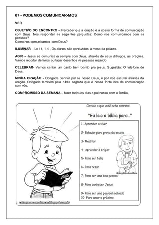 07 - PODEMOS COMUNICAR-MOS
VER
OBJETIVO DO ENCONTRO – Perceber que a oração é a nossa forma de comunicação
com Deus. Nos responder as seguintes perguntas: Como nos comunicamos com as
pessoas?
Como nos comunicamos com Deus?
ILUMINAR – Lc 11, 1-4 - Os alunos são conduzidos á mesa da palavra.
AGIR – Jesus se comunicava sempre com Deus, através de seus diálogos, as orações.
Vamos recortar de livros ou fazer desenhos de pessoas rezando.
CELEBRAR- Vamos cantar um canto bem bonito pra jesus. Sugestão: O telefone de
Deus.
MINHA ORAÇÃO - Obrigada Senhor por se nosso Deus, e por nos escutar através da
oração. Obrigada também pela bíblia sagrada que é nossa fonte rica de comunicação
com vós.
COMPROMISSO DA SEMANA – fazer todos os dias o pai nosso com a família.
 
