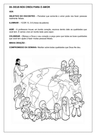 08- DEUS NOS CRIOU PARA O AMOR
VER
OBJETIVO DO ENCONTRO – Perceber que somente o amor pode nos fazer pessoas
realmente felizes.
ILUMINAR – 1COR 13, 3-5 (mesa da palavra)
AGIR - A professora trouxe um bonito coração, escreva dentro dele as qualidades que
você tem. E vamos criar um bonito texto para expor.
CELEBRAR - Ofereça a Deus o seu coração e peça para que todas as boas qualidades
que você tem ajude a fazer muitas pessoas felizes.
MINHA ORAÇÃO -
COMPROMISSO DA SEMANA- Meditar sobre todas qualidades que Deus lhe deu.
 