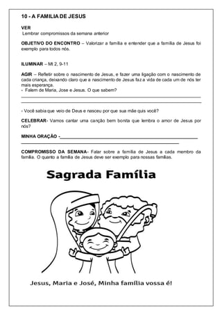 10 - A FAMILIA DE JESUS
VER
Lembrar compromissos da semana anterior
OBJETIVO DO ENCONTRO – Valorizar a família e entender que a família de Jesus foi
exemplo para todos nós.
ILUMINAR – Mt 2, 9-11
AGIR – Refletir sobre o nascimento de Jesus, e fazer uma ligação com o nascimento de
cada criança, deixando claro que a nascimento de Jesus faz a vida de cada um de nós ter
mais esperança.
- Falem de Maria, Jose e Jesus. O que sabem?
________________________________________________________________________
________________________________________________________________________
- Você sabia que veio de Deus e nasceu por que sua mãe quis você?
CELEBRAR- Vamos cantar uma canção bem bonita que lembra o amor de Jesus por
nós?
MINHA ORAÇÃO -_______________________________________________________
_______________________________________________________________
COMPROMISSO DA SEMANA- Falar sobre a família de Jesus a cada membro da
família. O quanto a família de Jesus deve ser exemplo para nossas famílias.
 