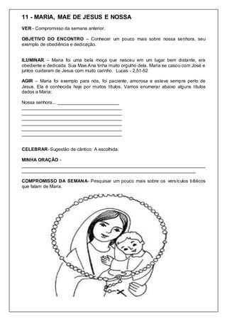 11 - MARIA, MAE DE JESUS E NOSSA
VER - Compromisso da semana anterior.
OBJETIVO DO ENCONTRO – Conhecer um pouco mais sobre nossa senhora, seu
exemplo de obediência e dedicação.
ILUMINAR – Maria foi uma bela moça que nasceu em um lugar bem distante, era
obediente e dedicada. Sua Mae Ana tinha muito orgulho dela. Maria se casou com José e
juntos cuidaram de Jesus com muito carinho. Lucas - 2,51-52
AGIR – Maria foi exemplo para nós, foi paciente, amorosa e esteve sempre perto de
Jesus. Ela é conhecida hoje por muitos títulos. Vamos enumerar abaixo alguns títulos
dados a Maria:
Nossa senhora... ________________________
_______________________________________
_______________________________________
_______________________________________
_______________________________________
_______________________________________
_______________________________________
CELEBRAR- Sugestão de cântico: A escolhida.
MINHA ORAÇÃO -
________________________________________________________________________
____________________________________________________________________
COMPROMISSO DA SEMANA- Pesquisar um pouco mais sobre os versículos bíblicos
que falam de Maria.
 