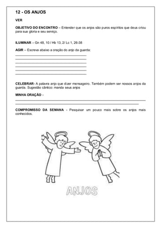 12 - OS ANJOS
VER
OBJETIVO DO ENCONTRO – Entender que os anjos são puros espíritos que deus criou
para sua gloria e seu serviço.
ILUMINAR – Gn 48, 10 / Hb 13, 2/ Lc 1, 26-38
AGIR – Escreva abaixo a oração do anjo da guarda:
_______________________________________
_______________________________________
_______________________________________
_______________________________________
_______________________________________
_______________________________________
CELEBRAR- A palavra anjo que dizer mensageiro. Também podem ser nossos anjos da
guarda. Sugestão cântico: manda seus anjos
MINHA ORAÇÃO -
________________________________________________________________________
____________________________________________________________________
COMPROMISSO DA SEMANA - Pesquisar um pouco mais sobre os anjos mais
conhecidos.
 