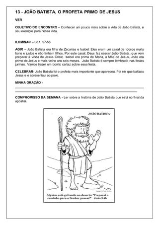 13 - JOÃO BATISTA, O PROFETA PRIMO DE JESUS
VER
OBJETIVO DO ENCONTRO – Conhecer um pouco mais sobre a vida de João Batista, e
seu exemplo para nossa vida.
ILUMINAR – Lc 1, 57-56
AGIR – João Batista era filho de Zacarias e Isabel. Eles eram um casal de idosos muito
bons e justos e não tinham filhos. Por este casal, Deus faz nascer João Batista, que vem
preparar a vinda de Jesus Cristo. Isabel era prima de Maria, a Mãe de Jesus. João era
primo de Jesus e mais velho uns seis meses. João Batista é sempre lembrado nas festas
juninas. Vamos trazer um bonito cartaz sobre essa festa.
CELEBRAR- João Batista foi o profeta mais importante que apareceu. Foi ele que batizou
Jesus e o apresentou ao povo.
MINHA ORAÇÃO -
________________________________________________________________________
____________________________________________________________________
COMPROMISSO DA SEMANA - Ler sobre a história de João Batista que está no final da
apostila.
 