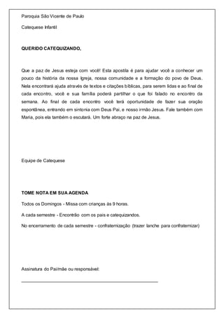 Paroquia São Vicente de Paulo
Catequese Infantil
QUERIDO CATEQUIZANDO,
Que a paz de Jesus esteja com você! Esta apostila é para ajudar você a conhecer um
pouco da história da nossa Igreja, nossa comunidade e a formação do povo de Deus.
Nela encontrará ajuda através de textos e citações bíblicas, para serem lidas e ao final de
cada encontro, você e sua família poderá partilhar o que foi falado no encontro da
semana. Ao final de cada encontro você terá oportunidade de fazer sua oração
espontânea, entrando em sintonia com Deus Pai, e nosso irmão Jesus. Fale também com
Maria, pois ela também o escutará. Um forte abraço na paz de Jesus.
Equipe de Catequese
TOME NOTA EM SUA AGENDA
Todos os Domingos - Missa com crianças às 9 horas.
A cada semestre - Encontrão com os pais e catequizandos.
No encerramento de cada semestre - confraternização (trazer lanche para confraternizar)
Assinatura do Pai/mãe ou responsável:
______________________________________________________
 