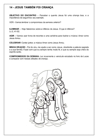 14 - JESUS TAMBÉM FOI CRIANÇA
OBJETIVO DO ENCONTRO – Perceber o quanto Jesus foi uma criança boa, e a
importância de seguirmos seu exemplo.
VER - Vamos lembrar o compromisso da semana anterior?
ILUMINAR – Hoje falaremos sobre a infância de Jesus. O que é infância?
Lc 2, 41-52.
AGIR – Vamos usar livros de recortes e uma cartolina para ilustrar a música: Amar como
Jesus Amou.
CELEBRAR- Cantar juntos a música Amar como Jesus Amou.
MINHA ORAÇÃO - Pai do céu, me ajude a ser como Jesus, obediente a palavra sagrada
e a sua família. Fazei com que eu sempre tenha muita fé, e que eu sempre seja cheio do
espirito santo.
COMPROMISSOS DA SEMANA- Ler novamente o versículo estudado no livro de Lucas
e comparar com nossas atitudes de criança.
 