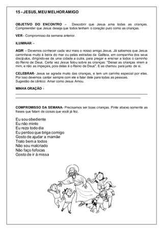 15 - JESUS, MEU MELHORAMIGO
OBJETIVO DO ENCONTRO – Descobrir que Jesus ama todas as crianças.
Compreender que Jesus deseja que todos tenham o coração puro como as crianças.
VER - Compromisso da semana anterior.
ILUMINAR –
AGIR – Devemos conhecer cada vez mais o nosso amigo Jesus. Já sabemos que Jesus
caminhava muito à beira do mar ou pelas estradas da Galileia, em companhia dos seus
discípulos, dirigindo-se de uma cidade a outra, para pregar e ensinar a todos o caminho
do Reino de Deus. Certa vez Jesus falou sobre as crianças: "Deixai as crianças virem a
mim, e não as impeçais, pois delas é o Reino de Deus". E as chamou para junto de si.
CELEBRAR- Jesus se agrada muito das crianças, e tem um carinho especial por elas.
Por isso devemos cantar sempre com ele e falar dele para todas as pessoas.
Sugestão de cântico: Amar como Jesus Amou.
MINHA ORAÇÃO -
________________________________________________________________________
____________________________________________________________________
COMPROMISSO DA SEMANA- Precisamos ser boas crianças. Pinte abaixo somente as
frases que falam de coisas que você já fez.
Eu sou obediente
Eu não minto
Eu rezo todo dia
Eu perdoo que briga comigo
Gosto de ajudar a mamãe
Trato bem a todos
Não sou malcriado
Não faço fofocas
Gosto de ir à missa
 
