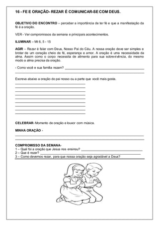 16 - FE E ORAÇÃO- REZAR É COMUNICAR-SE COM DEUS.
OBJETIVO DO ENCONTRO – perceber a importância de ter fé e que a manifestação da
fé é a oração.
VER - Ver compromissos da semana e principais acontecimentos.
ILUMINAR – Mt 6, 5 - 15
AGIR – Rezar é falar com Deus, Nosso Pai do Céu. A nossa oração deve ser simples e
brotar de um coração cheio de fé, esperança e amor. A oração é uma necessidade da
alma. Assim como o corpo necessita de alimento para sua sobrevivência, do mesmo
modo a alma precisa da oração.
- Como você e sua família rezam? ____________________________________________
________________________________________________________________________
Escreva abaixo a oração do pai nosso ou a parte que você mais gosta.
_______________________________________
_______________________________________
_______________________________________
_______________________________________
_______________________________________
_______________________________________
_______________________________________
_______________________________________
_______________________________________
CELEBRAR- Momento de oração e louvor com música.
MINHA ORAÇÃO -
________________________________________________________________________
________________________________________________________________________
COMPROMISSO DA SEMANA-
1 – Qual foi a oração que Jesus nos ensinou? __________________________________
2 – Que é rezar? ________________________________________________________
3 – Como devemos rezar, para que nossa oração seja agradável a Deus?
 