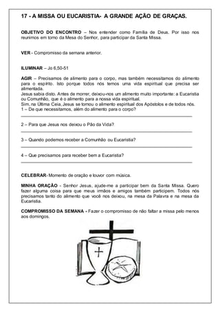 17 - A MISSA OU EUCARISTIA- A GRANDE AÇÃO DE GRAÇAS.
OBJETIVO DO ENCONTRO – Nos entender como Família de Deus. Por isso nos
reunimos em torno da Mesa do Senhor, para participar da Santa Missa.
VER - Compromisso da semana anterior.
ILUMINAR – Jo 6,50-51
AGIR – Precisamos de alimento para o corpo, mas também necessitamos do alimento
para o espírito. Isto porque todos nós temos uma vida espiritual que precisa ser
alimentada.
Jesus sabia disto. Antes de morrer, deixou-nos um alimento muito importante: a Eucaristia
ou Comunhão, que é o alimento para a nossa vida espiritual.
Sim, na Última Ceia, Jesus se tornou o alimento espiritual dos Apóstolos e de todos nós.
1 – De que necessitamos, além do alimento para o corpo?
_____________________________________________________________________
2 – Para que Jesus nos deixou o Pão da Vida?
_____________________________________________________________________
3 – Quando podemos receber a Comunhão ou Eucaristia?
_____________________________________________________________________
4 – Que precisamos para receber bem a Eucaristia?
_____________________________________________________________________
CELEBRAR- Momento de oração e louvor com música.
MINHA ORAÇÃO - Senhor Jesus, ajude-me a participar bem da Santa Missa. Quero
fazer alguma coisa para que meus irmãos e amigos também participem. Todos nós
precisamos tanto do alimento que você nos deixou, na mesa da Palavra e na mesa da
Eucaristia.
COMPROMISSO DA SEMANA - Fazer o compromisso de não faltar a missa pelo menos
aos domingos.
 