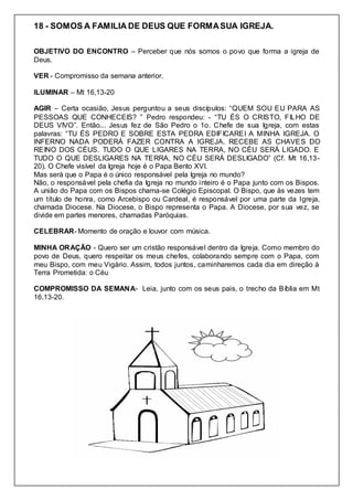 18 - SOMOS A FAMILIA DE DEUS QUE FORMASUA IGREJA.
OBJETIVO DO ENCONTRO – Perceber que nós somos o povo que forma a igreja de
Deus.
VER - Compromisso da semana anterior.
ILUMINAR – Mt 16,13-20
AGIR – Certa ocasião, Jesus perguntou a seus discípulos: “QUEM SOU EU PARA AS
PESSOAS QUE CONHECEIS? ” Pedro respondeu: - “TU ÉS O CRISTO, FILHO DE
DEUS VIVO”. Então... Jesus fez de São Pedro o 1o. Chefe de sua Igreja, com estas
palavras: “TU ÉS PEDRO E SOBRE ESTA PEDRA EDIFICAREI A MINHA IGREJA. O
INFERNO NADA PODERÁ FAZER CONTRA A IGREJA. RECEBE AS CHAVES DO
REINO DOS CÉUS. TUDO O QUE LIGARES NA TERRA, NO CÉU SERÁ LIGADO. E
TUDO O QUE DESLIGARES NA TERRA, NO CÉU SERÁ DESLIGADO” (Cf. Mt 16,13-
20). O Chefe visível da Igreja hoje é o Papa Bento XVI.
Mas será que o Papa é o único responsável pela Igreja no mundo?
Não, o responsável pela chefia da Igreja no mundo inteiro é o Papa junto com os Bispos.
A união do Papa com os Bispos chama-se Colégio Episcopal. O Bispo, que às vezes tem
um título de honra, como Arcebispo ou Cardeal, é responsável por uma parte da Igreja,
chamada Diocese. Na Diocese, o Bispo representa o Papa. A Diocese, por sua vez, se
divide em partes menores, chamadas Paróquias.
CELEBRAR- Momento de oração e louvor com música.
MINHA ORAÇÃO - Quero ser um cristão responsável dentro da Igreja. Como membro do
povo de Deus, quero respeitar os meus chefes, colaborando sempre com o Papa, com
meu Bispo, com meu Vigário. Assim, todos juntos, caminharemos cada dia em direção à
Terra Prometida: o Céu
COMPROMISSO DA SEMANA- Leia, junto com os seus pais, o trecho da Bíblia em Mt
16,13-20.
 