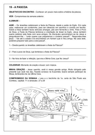 19 - A PASCOA
OBJETIVO DO ENCONTRO – Conhecer um pouco mais sobre a história da páscoa.
VER - Compromisso da semana anterior.
ILUMINAR –
AGIR – Os Israelitas celebravam a festa da Páscoa, desde a saída do Egito. Em cada
casa, matava-se um cordeirinho, para ser oferecido em sacrifício e comido em família.
Sobre a mesa também havia verduras amargas, pão sem fermento e vinho. Para o Povo
de Deus, a Festa da Páscoa lembrava a Libertação de Israel no Egito. Jesus também
queria celebrar esta festa com seus amigos. Os discípulos aproximaram-se de Jesus e
perguntaram-lhe: - “onde queres que preparemos o cordeiro pascal? ” Respondeu-lhes
jesus: - “ide até à cidade e lá encontrareis um homem que é meu amigo. Na casa dele,
podereis preparar tudo para a ceia pascal”.
1 – Desde quando os Israelitas celebravam a festa da Páscoa?
________________________________________________________________________
2 – Para o povo de Deus, que lembrava a festa da Páscoa?
________________________________________________________________________
3 – Na hora de fazer a refeição, que era a Última Ceia, que fez Jesus?
________________________________________________________________________
CELEBRAR- Momento de oração e louvor com música.
MINHA ORAÇÃO - Jesus querido, você é nosso grande amigo. Muito obrigado pelo
presente que você nos deu, ficando conosco na Eucaristia. Quero sempre participar da
Missa, lembrando-me da Última Ceia.
COMPROMISSO DA SEMANA - Leia a o trechinho da 1a. carta de São Paulo aos
Coríntios, capítulo 11 e versículos 27 a 29
 