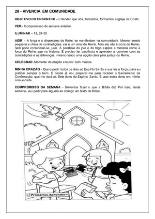20 - VIVENCIA EM COMUNIDADE
OBJETIVO DO ENCONTRO – Entender que nós, batizados, formamos a igreja de Cristo.
VER - Compromisso da semana anterior.
ILUMINAR – 13, 24-30
AGIR – A força e o dinamismo do Reino se manifestam na comunidade. Mesmo sendo
pequena e cheia de contradições, ela é um sinal do Reino. Mas ela não é dona do Reino,
nem pode considerar-se justa. A parábola do joio e do trigo explica a maneira como a
força do Reino age na história. É preciso ter paciência e aprender a conviver com as
contradições e as diferenças, mesmo tendo uma opção clara pela justiça do Reino.
CELEBRAR- Momento de oração e louvor com música.
MINHA ORAÇÃO - Quero pedir todos os dias ao Espírito Santo a sua luz e força, para eu
praticar sempre o bem. E desde já vou preparar-me para receber o Sacramento da
Confirmação, que me dará os Sete dons do Espírito Santo, E usar estes dons em minha
comunidade.
COMPROMISSO DA SEMANA - Devemos fazer o que a Bíblia diz! Por isso, nesta
semana, vou pedir para alguém ler comigo um texto da Bíblia.
 