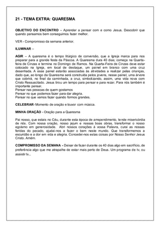 21 - TEMA EXTRA: QUARESMA
OBJETIVO DO ENCONTRO – Aprender a pensar com e como Jesus. Descobrir que
quando pensamos bem conseguimos fazer melhor.
VER - Compromisso da semana anterior.
ILUMINAR –
AGIR – A quaresma é o tempo litúrgico de conversão, que a Igreja marca para nos
preparar para a grande festa da Páscoa. A Quaresma dura 40 dias; começa na Quarta-
feira de Cinzas e termina no Domingo de Ramos. Na Quarta-Feira de Cinzas deve estar
colocado na Igreja, em local de destaque, um painel em branco com uma cruz
desenhada. A esse painel estarão associadas às atividades a realizar pelas crianças,
dado que, ao longo da Quaresma será construída pelos jovens, nesse painel, uma árvore
que cobrirá, no final da caminhada, a cruz, simbolizando, assim, uma vida nova com
Cristo Ressuscitado. Jesus tirou um tempo para pensar e para rezar. Para nós também é
importante pensar.
Pensar nas pessoas de quem gostamos
Pensar no que podemos fazer para dar alegria.
Pensar no que vamos fazer quando formos grandes.
CELEBRAR- Momento de oração e louvor com música.
MINHA ORAÇÃO - Oração para a Quaresma
Pai nosso, que estais no Céu, durante esta época de arrependimento, tende misericórdia
de nós. Com nossa oração, nosso jejum e nossas boas obras, transformai o nosso
egoísmo em generosidade. Abri nossos corações à vossa Palavra, curai as nossas
feridas do pecado, ajudai-nos a fazer o bem neste mundo. Que transformemos a
escuridão e a dor em vida e alegria. Concedei-nos estas coisas por Nosso Senhor Jesus
Cristo. Amém.
COMPROMISSO DA SEMANA - Deixar de fazer durante os 40 dias algo em sacrifício, de
preferência algo que me atrapalhe de estar mais perto de Deus. Um programa de tv, ou
assistir tv...
 