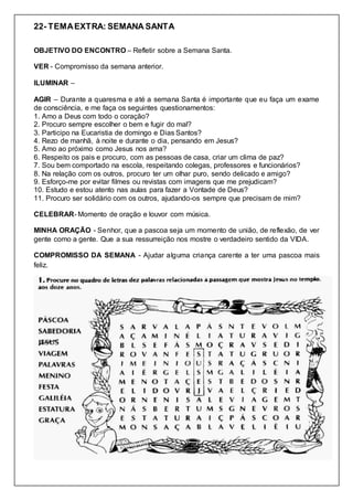 22- TEMAEXTRA: SEMANA SANTA
OBJETIVO DO ENCONTRO – Refletir sobre a Semana Santa.
VER - Compromisso da semana anterior.
ILUMINAR –
AGIR – Durante a quaresma e até a semana Santa é importante que eu faça um exame
de consciência, e me faça os seguintes questionamentos:
1. Amo a Deus com todo o coração?
2. Procuro sempre escolher o bem e fugir do mal?
3. Participo na Eucaristia de domingo e Dias Santos?
4. Rezo de manhã, à noite e durante o dia, pensando em Jesus?
5. Amo ao próximo como Jesus nos ama?
6. Respeito os pais e procuro, com as pessoas de casa, criar um clima de paz?
7. Sou bem comportado na escola, respeitando colegas, professores e funcionários?
8. Na relação com os outros, procuro ter um olhar puro, sendo delicado e amigo?
9. Esforço-me por evitar filmes ou revistas com imagens que me prejudicam?
10. Estudo e estou atento nas aulas para fazer a Vontade de Deus?
11. Procuro ser solidário com os outros, ajudando-os sempre que precisam de mim?
CELEBRAR- Momento de oração e louvor com música.
MINHA ORAÇÃO - Senhor, que a pascoa seja um momento de união, de reflexão, de ver
gente como a gente. Que a sua ressurreição nos mostre o verdadeiro sentido da VIDA.
COMPROMISSO DA SEMANA - Ajudar alguma criança carente a ter uma pascoa mais
feliz.
 