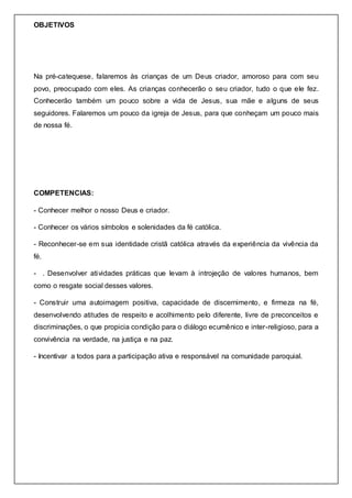 OBJETIVOS
Na pré-catequese, falaremos às crianças de um Deus criador, amoroso para com seu
povo, preocupado com eles. As crianças conhecerão o seu criador, tudo o que ele fez.
Conhecerão também um pouco sobre a vida de Jesus, sua mãe e alguns de seus
seguidores. Falaremos um pouco da igreja de Jesus, para que conheçam um pouco mais
de nossa fé.
COMPETENCIAS:
- Conhecer melhor o nosso Deus e criador.
- Conhecer os vários símbolos e solenidades da fé católica.
- Reconhecer-se em sua identidade cristã católica através da experiência da vivência da
fé.
- . Desenvolver atividades práticas que levam à introjeção de valores humanos, bem
como o resgate social desses valores.
- Construir uma autoimagem positiva, capacidade de discernimento, e firmeza na fé,
desenvolvendo atitudes de respeito e acolhimento pelo diferente, livre de preconceitos e
discriminações, o que propicia condição para o diálogo ecumênico e inter-religioso, para a
convivência na verdade, na justiça e na paz.
- Incentivar a todos para a participação ativa e responsável na comunidade paroquial.
 