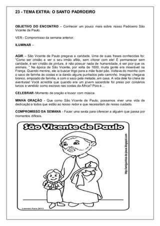 23 - TEMA EXTRA: O SANTO PADROEIRO
OBJETIVO DO ENCONTRO – Conhecer um pouco mais sobre nosso Padroeiro São
Vicente de Paulo.
VER - Compromisso da semana anterior.
ILUMINAR –
AGIR – São Vicente de Paulo pregava a caridade. Uma de suas frases conhecidas foi:
“Como ser cristão e ver o seu irmão aflito, sem chorar com ele! É permanecer sem
caridade, é ser cristão de pintura, é não possuir nada de humanidade, é ser pior que os
animais. ” Na época de São Vicente, por volta de 1600, muita gente era miserável na
França. Quando menino, ele ia buscar trigo para a mãe fazer pão. Voltava do moinho com
o saco de farinha às costas e ia dando alguns punhados pelo caminho. Imagine: chegava
branco, empoado de farinha, e com o saco pela metade, em casa. A vida dele foi cheia de
aventuras! Você acredita que quando era um jovem sacerdote foi preso por corsários
turcos e vendido como escravo nas costas da África? Pois é…
CELEBRAR- Momento de oração e louvor com música.
MINHA ORAÇÃO - Que como São Vicente de Paulo, possamos viver uma vida de
dedicação a todos que estão ao nosso redor e que necessitam de nosso cuidado.
COMPROMISSO DA SEMANA - Fazer uma sexta para oferecer a alguém que passa por
momentos difíceis.
 