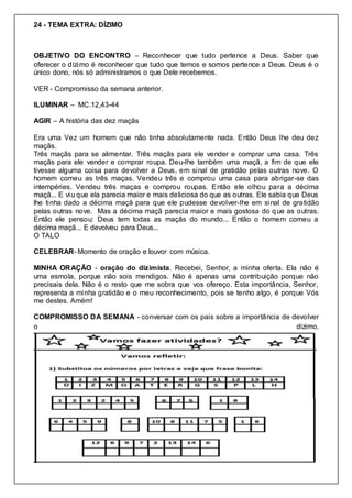 24 - TEMA EXTRA: DÍZIMO
OBJETIVO DO ENCONTRO – Reconhecer que tudo pertence a Deus. Saber que
oferecer o dízimo é reconhecer que tudo que temos e somos pertence a Deus. Deus é o
único dono, nós só administramos o que Dele recebemos.
VER - Compromisso da semana anterior.
ILUMINAR – MC.12,43-44
AGIR – A história das dez maçãs
Era uma Vez um homem que não tinha absolutamente nada. Então Deus lhe deu dez
maçãs.
Três maçãs para se alimentar. Três maçãs para ele vender e comprar uma casa. Três
maçãs para ele vender e comprar roupa. Deu-lhe também uma maçã, a fim de que ele
tivesse alguma coisa para devolver a Deus, em sinal de gratidão pelas outras nove. O
homem comeu as três maças. Vendeu três e comprou uma casa para abrigar-se das
intempéries. Vendeu três maças e comprou roupas. Então ele olhou para a décima
maçã... E viu que ela parecia maior e mais deliciosa do que as outras. Ele sabia que Deus
lhe tinha dado a décima maçã para que ele pudesse devolver-lhe em sinal de gratidão
pelas outras nove. Mas a décima maçã parecia maior e mais gostosa do que as outras.
Então ele pensou: Deus tem todas as maçãs do mundo... Então o homem comeu a
décima maçã... E devolveu para Deus...
O TALO
CELEBRAR- Momento de oração e louvor com música.
MINHA ORAÇÃO - oração do dizimista. Recebei, Senhor, a minha oferta. Ela não é
uma esmola, porque não sois mendigos. Não é apenas uma contribuição porque não
precisais dela. Não é o resto que me sobra que vos ofereço. Esta importância, Senhor,
representa a minha gratidão e o meu reconhecimento, pois se tenho algo, é porque Vós
me destes. Amém!
COMPROMISSO DA SEMANA - conversar com os pais sobre a importância de devolver
o dizimo.
 