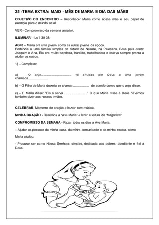 25 -TEMA EXTRA: MAIO - MÊS DE MARIA E DIA DAS MÃES
OBJETIVO DO ENCONTRO – Reconhecer Maria como nossa mãe e seu papel de
exemplo para o mundo atual.
VER - Compromisso da semana anterior.
ILUMINAR – Lc 1,30-38
AGIR – Maria era uma jovem como as outras jovens da época.
Pertencia a uma família simples da cidade de Nazaré, na Palestina. Seus pais eram:
Joaquim e Ana. Ela era muito bondosa, humilde, trabalhadora e estava sempre pronta a
ajudar os outros.
1) – Completar:
a) – O anjo.................................. foi enviado por Deus a uma jovem
chamada.......................
b) – O Filho de Maria deveria se chamar..................., de acordo com o que o anjo disse.
c) – E Maria disse: “Eis a serva ..........................” O que Maria disse a Deus devemos
também dizer aos nossos irmãos.
CELEBRAR- Momento de oração e louvor com música.
MINHA ORAÇÃO - Rezemos a “Ave Maria” e fazer a leitura do “Magnificat”
COMPROMISSO DA SEMANA - Rezar todos os dias a Ave Maria.
– Ajudar as pessoas da minha casa, da minha comunidade e da minha escola, como
Maria ajudou.
- Procurar ser como Nossa Senhora: simples, dedicada aos pobres, obediente e fiel a
Deus.
 