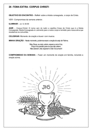 26 -TEMA EXTRA: CORPUS CHRISTI
OBJETIVO DO ENCONTRO – Refletir sobre a hóstia consagrada, o corpo de Cristo.
VER - Compromisso da semana anterior.
ILUMINAR – Jo 6, 54-59
AGIR – Corpus Christi: O nome vem do Latim e significa Corpo de Cristo que é a Hóstia
Consagrada. Hóstia Consagrada é o alimento para o nosso corpo e remédio para nossa alma que
recebemos na comunhão.
CELEBRAR- Momento de oração e louvor com musica.
MINHA ORAÇÃO - Neste momento, podemosrezar a oraçãodoanjo deFátima.
MeuDeus, eucreio,adoro,esperoeamo-Vos.
Peço-Vosperdãoparaosquenãocrêem,
Nãoadoram,não esperamenãoVosamam!
COMPROMISSO DA SEMANA – Fazer um momento de oração em familia, incluindo a
oração acima.
 