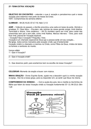 27- TEMA EXTRA: VOCAÇÃO
OBJETIVO DO ENCONTRO – entender o que é vocação e percebermos qual a nossa
vocação para estarmos mais perto da messe de Cristo.
VER - Compromisso da semana anterior.
ILUMINAR – Mt 28,16-20; Ef 4,7-16; Hebr 3,1-5
AGIR – Voltando do passeio, a família encontrou uma carta em baixo da porta. Abrindo o
envelope, D. Clara falou: - Escutem, são notícias de nossa grande amiga, Irmã Adelina.
Terminada a leitura, Vera exclamou: - Ah! Eu também quero ser irmã, para cuidar das
criancinhas sem pai e sem mãe, como irmã Adelina. Marcos interveio: - Vera, para você
ficar irmã, precisa ter Vocação especial.
- Vocação? Que é vocação? Perguntou Vera.
Vocação é um chamado especial de Deus que a pessoa sente em seu coração...
Na Igreja, todos somos marcados pela vocação cristã, que é fundamental:
Vocação cristã é o chamado a vivermos no Cristo, como Filhos de Deus, irmãos de todos
os homens e senhores do mundo.
Vamos refletir
1 – Que é Vocação?
________________________________________________________________________
2 – Que é Vocação cristã?
________________________________________________________________________
3 – Que devemos pedir, para acertarmos bem na escolha de nossa Vocação?
________________________________________________________________________
CELEBRAR- Momento de oração e louvor com música.
MINHA ORAÇÃO - Divino Espírito Santo, ajudai-me a descobrir qual é a minha vocação
na Igreja.; Dai-me a nossa graça, para eu responder sim, ao sentir que Deus me chama.
COMPROMISSO DA SEMANA - – Com a ajuda dos pais, leia e medite os trechinhos da
Bíblia que falam da nossa Vocação cristã ou Vocação fundamental: Ef 1,5; Mt 23,8; Gên
1,28
 