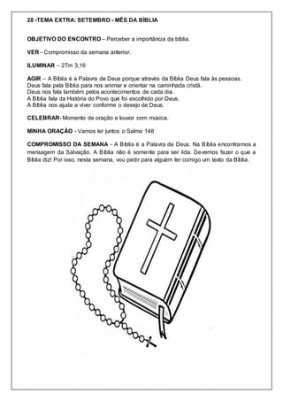 28 -TEMA EXTRA: SETEMBRO - MÊS DA BÍBLIA
OBJETIVO DO ENCONTRO – Perceber a importância da bíblia.
VER - Compromisso da semana anterior.
ILUMINAR – 2Tm 3,16
AGIR – A Bíblia é a Palavra de Deus porque através da Bíblia Deus fala às pessoas.
Deus fala pela Bíblia para nos animar e orientar na caminhada cristã.
Deus nos fala também pelos acontecimentos de cada dia.
A Bíblia fala da História do Povo que foi escolhido por Deus.
A Bíblia nos ajuda a viver conforme o desejo de Deus.
CELEBRAR- Momento de oração e louvor com música.
MINHA ORAÇÃO - Vamos ler juntos o Salmo 148
COMPROMISSO DA SEMANA - A Bíblia é a Palavra de Deus. Na Bíblia encontramos a
mensagem da Salvação. A Bíblia não é somente para ser lida. Devemos fazer o que a
Bíblia diz! Por isso, nesta semana, vou pedir para alguém ler comigo um texto da Bíblia.
 