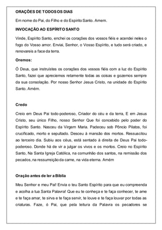 ORAÇÕES DE TODOSOS DIAS
Em nome do Pai, do Filho e do Espirito Santo. Amem.
INVOCAÇÃO AO ESPÍRITO SANTO
Vinde, Espírito Santo, enchei os corações dos vossos fiéis e acendei neles o
fogo do Vosso amor. Enviai, Senhor, o Vosso Espírito, e tudo será criado, e
renovareis a face da terra.
Oremos:
Ó Deus, que instruístes os corações dos vossos fiéis com a luz do Espírito
Santo, fazei que apreciemos retamente todas as coisas e gozemos sempre
da sua consolação. Por nosso Senhor Jesus Cristo, na unidade do Espírito
Santo. Amém.
Credo
Creio em Deus Pai todo-poderoso, Criador do céu e da terra, E em Jesus
Cristo, seu único Filho, nosso Senhor Que foi concebido pelo poder do
Espírito Santo. Nasceu da Virgem Maria. Padeceu sob Pôncio Pilatos, foi
crucificado, morto e sepultado. Desceu à mansão dos mortos. Ressuscitou
ao terceiro dia. Subiu aos céus, está sentado à direita de Deus Pai todo-
poderoso. Donde há de vir a julgar os vivos e os mortos. Creio no Espírito
Santo, Na Santa Igreja Católica, na comunhão dos santos, na remissão dos
pecados,na ressurreição da carne, na vida eterna. Amém
Oração antes de ler a Bíblia
Meu Senhor e meu Pai! Envia o teu Santo Espírito para que eu compreenda
e acolha a tua Santa Palavra! Que eu te conheça e te faça conhecer, te ame
e te faça amar, te sirva e te faça servir, te louve e te faça louvar por todas as
criaturas. Faze, ó Pai, que pela leitura da Palavra os pecadores se
 
