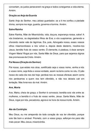 convertam, os justos perseverem na graça e todos consigamos a vida eterna.
Amém.
Oração ao Anjo da Guarda
Santo Anjo do Senhor, meu zeloso guardador, se a ti me confiou a piedade
divina, sempre me rege, guarda, governa e ilumina. Amém.
Salve Rainha
Salve Rainha, Mãe de Misericórdia, vida, doçura, esperança nossa, salve! A
vós bradamos, os degredados filhos de Eva; a vós suspiramos, gemendo e
chorando neste vale de lágrimas. Eia, pois, Advogada nossa, esses vossos
olhos misericordiosos a nós volvei e, depois deste desterro, mostrai-nos
Jesus, bendito fruto do vosso ventre. Ó clemente, ó piedosa, ó doce sempre
Virgem Maria! Rogai por nós, Santa Mãe de Deus, para que sejamos dignos
das promessas de Cristo. Amém.
Pai Nosso (Oração do Senhor)
Pai nosso, que estais nos céus, santificado seja o vosso nome, venha a nós
o vosso reino, seja feita a vossa vontade, assim na terra como no céu. O pão
nosso de cada dia nos dai hoje; perdoai-nos as nossas ofensas assim como
nós perdoamos a quem nos tem ofendido, e não nos deixeis cair em
tentação. Mas livrai-nos do mal. Amém.
Ave, Maria
Ave, Maria, cheia de graça, o Senhor é convosco; bendita sois vós entre as
mulheres, e bendito é o fruto do vosso ventre, Jesus. Santa Maria, Mãe de
Deus, rogai por nós, pecadores,agora e na hora de nossa morte. Amém.
Ato de Contrição
Meu Deus, eu me arrependo de todo coração de vos ter ofendido, porque
sois tão bom e amável. Prometo, com a vossa graça, esforçar-me para não
mais pecar. Meu Jesus,misericórdia.
 