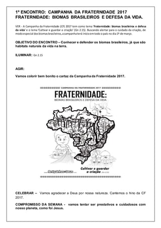 1º ENCONTRO: CAMPANHA DA FRATERNIDADE 2017
FRATERNIDADE: BIOMAS BRASILEIROS E DEFESA DA VIDA.
VER - A Campanha da Fraternidade (CF) 2017 tem como tema ‘Fraternidade: biomas brasileiros e defesa
da vida’ e o lema ‘Cultivar e guardar a criação’ (Gn 2.15). Buscando alertar para o cuidado da criação, de
modoespecial dosbiomasbrasileiros,acampanhaterá inícioemtodo o país no dia1º de março.
OBJETIVO DO ENCONTRO – Conhecer e defender os biomas brasileiros, já que são
habitats naturais da vida na terra.
ILUMINAR: Gn 2.15
AGIR:
Vamos colorir bem bonito o cartaz da Campanha da Fraternidade 2017.
CELEBRAR – Vamos agradecer a Deus por nossa natureza. Cantemos o hino da CF
2017.
COMPROMISSO DA SEMANA - vamos tentar ser prestativos e cuidadosos com
nosso planeta, como foi Jesus.
 