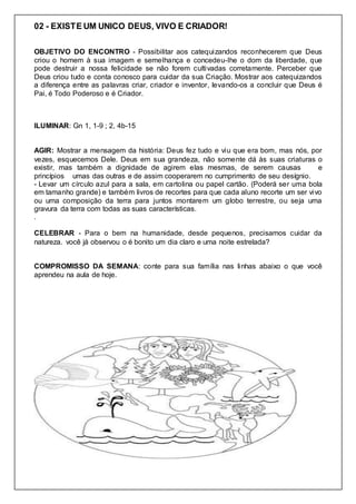 02 - EXISTE UM UNICO DEUS, VIVO E CRIADOR!
OBJETIVO DO ENCONTRO - Possibilitar aos catequizandos reconhecerem que Deus
criou o homem à sua imagem e semelhança e concedeu-lhe o dom da liberdade, que
pode destruir a nossa felicidade se não forem cultivadas corretamente. Perceber que
Deus criou tudo e conta conosco para cuidar da sua Criação. Mostrar aos catequizandos
a diferença entre as palavras criar, criador e inventor, levando-os a concluir que Deus é
Pai, é Todo Poderoso e é Criador.
ILUMINAR: Gn 1, 1-9 ; 2, 4b-15
AGIR: Mostrar a mensagem da história: Deus fez tudo e viu que era bom, mas nós, por
vezes, esquecemos Dele. Deus em sua grandeza, não somente dá às suas criaturas o
existir, mas também a dignidade de agirem elas mesmas, de serem causas e
princípios umas das outras e de assim cooperarem no cumprimento de seu desígnio.
- Levar um círculo azul para a sala, em cartolina ou papel cartão. (Poderá ser uma bola
em tamanho grande) e também livros de recortes para que cada aluno recorte um ser vivo
ou uma composição da terra para juntos montarem um globo terrestre, ou seja uma
gravura da terra com todas as suas características.
.
CELEBRAR - Para o bem na humanidade, desde pequenos, precisamos cuidar da
natureza. você já observou o é bonito um dia claro e uma noite estrelada?
COMPROMISSO DA SEMANA: conte para sua família nas linhas abaixo o que você
aprendeu na aula de hoje.
 