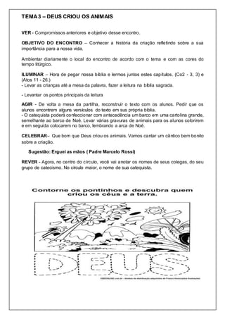 TEMA3 – DEUS CRIOU OS ANIMAIS
VER - Compromissos anteriores e objetivo desse encontro.
OBJETIVO DO ENCONTRO – Conhecer a história da criação refletindo sobre a sua
importância para a nossa vida.
Ambientar diariamente o local do encontro de acordo com o tema e com as cores do
tempo litúrgico.
ILUMINAR – Hora de pegar nossa bíblia e lermos juntos estes capítulos. (Co2 - 3, 3) e
(Atos 11 - 26.)
- Levar as crianças até a mesa da palavra, fazer a leitura na bíblia sagrada.
- Levantar os pontos principais da leitura
AGIR - De volta a mesa da partilha, reconstruir o texto com os alunos. Pedir que os
alunos encontrem alguns versículos do texto em sus própria bíblia.
- O catequista poderá confeccionar com antecedência um barco em uma cartolina grande,
semelhante ao barco de Noé. Levar várias gravuras de animais para os alunos colorirem
e em seguida colocarem no barco, lembrando a arca de Noé.
CELEBRAR– Que bom que Deus criou os animais. Vamos cantar um cântico bem bonito
sobre a criação.
Sugestão: Erguei as mãos ( Padre Marcelo Rossi)
REVER - Agora, no centro do círculo, você vai anotar os nomes de seus colegas, do seu
grupo de catecismo. No círculo maior, o nome de sua catequista.
 