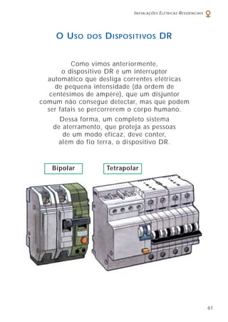 I NSTALAÇÕES E LÉTRICAS R ESIDENCIAIS

O U SO

DOS

D ISPOSITIVOS DR

Como vimos anteriormente,
o dispositivo DR é um interruptor
automático que desliga correntes elétricas
de pequena intensidade (da ordem de
centésimos de ampère), que um disjuntor
comum não consegue detectar, mas que podem
ser fatais se percorrerem o corpo humano.
Dessa forma, um completo sistema
de aterramento, que proteja as pessoas
de um modo eficaz, deve conter,
além do fio terra, o dispositivo DR.

Bipolar

Tetrapolar

61

 