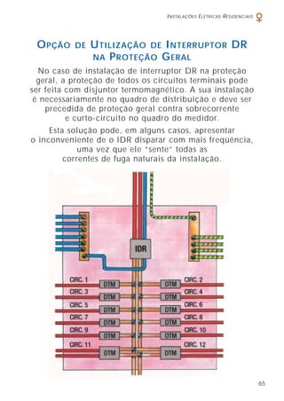 I NSTALAÇÕES E LÉTRICAS R ESIDENCIAIS

O PÇÃO

DE

U TILIZAÇÃO DE I NTERRUPTOR DR
NA P ROTEÇÃO G ERAL

No caso de instalação de interruptor DR na proteção
geral, a proteção de todos os circuitos terminais pode
ser feita com disjuntor termomagnético. A sua instalação
é necessariamente no quadro de distribuição e deve ser
precedida de proteção geral contra sobrecorrente
e curto-circuito no quadro do medidor.
Esta solução pode, em alguns casos, apresentar
o inconveniente de o IDR disparar com mais freqüência,
uma vez que ele “sente” todas as
correntes de fuga naturais da instalação.

65

 