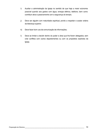 i)   Auxiliar a administração da Igreja no sentido de que haja a maior economia
                 possível quando aos gastos com água, energia elétrica, telefone, bem como
                 contribuir ativa e passivamente com a segurança do templo;


            j)   Deve ser alguém com maturidade espiritual, pronto a respeitar e acatar ordens
                 da liderança superior.


            k)   Deve fazer bom uso da comunicação de informações;


            l)   Deve se limitar a decidir dentro do poder e área que lhe foram delegados, sem
                 criar conflitos com outros departamentos ou com os propósitos explícitos da
                 Igreja.




Preparação de Obreiros ______________________________________________________________      10
 