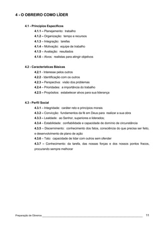 4 - O OBREIRO COMO LÍDER

      4.1 - Princípios Específicos
             4.1.1 – Planejamento: trabalho
             4.1.2 – Organização: tempo e recursos
             4.1.3 – Integração: tarefas
             4.1.4 – Motivação: equipe de trabalho
             4.1.5 – Avaliação: resultados
             4.1.6 – Alvos: realistas para atingir objetivos


      4.2 - Características Básicas
             4.2.1 - Interesse pelos outros
             4.2.2 - Identificação com os outros
             4.2.3 – Perspectiva: visão dos problemas
             4.2.4 – Prioridades: a importância do trabalho
             4.2.5 – Propósitos: estabelecer alvos para sua liderança


      4.3 - Perfil Social
             4.3.1 – Integridade: caráter reto e princípios morais
             4.3.2 – Convicção: fundamentos da fé em Deus para realizar a sua obra
             4.3.3 – Lealdade: ao Senhor, superiores e liderados;
             4.3.4 – Estabilidade: confiabilidade e capacidade de domínio de circunstância
             4.3.5 – Discernimento: conhecimento dos fatos, consciência do que precisa ser feito,
             e desenvolvimento de plano de ação
             4.3.6 – Tato: capacidade de lidar com outros sem ofender
             4.3.7 – Conhecimento: da tarefa, das nossas forças e dos nossos pontos fracos,
             procurando sempre melhorar




Preparação de Obreiros ______________________________________________________________         11
 