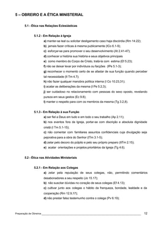 5 – OBREIRO E A ÉTICA MINISTERIAL

      5.1 - Ética nas Relações Eclesiásticas


             5.1.2 - Em Relação à Igreja
                    a) manter-se leal ou solicitar desligamento caso haja discórdia (Rm 14.22);
                    b) jamais fazer críticas à mesma publicamente (ICo 6.1-9);
                    c) esforçar-se para promover o seu desenvolvimento (At 2.41-47);
                    d) conhecer a história sua história e seus objetivos principais
                    e) como membro do Corpo de Cristo, tratá-la com estima (Ef 5.23);
                    f) não se deixar levar por indivíduos ou facções (IPe 5.1-3);
                    g) reconhecer o momento certo de se afastar de sua função quando perceber
                    tal necessidade (II Tm 4.7);
                    h) não fazer qualquer manobra política interna (I Co 10.23,31);
                    i) acatar as deliberações da mesma (I Pe 5.2,3);
                    j) ser cuidadoso no relacionamento com pessoas do sexo oposto, revelando
                    pureza em seus gestos (Ec 9.8);
                    l) manter o respeito para com os membros da mesma (Tg 3.2,8).


             5.1.3 - Em Relação à sua Função
                    a) ser fiel a Deus em tudo e em todo o seu trabalho (Ap 2.11);
                    b) nos eventos fora da Igreja, portar-se com discrição e absoluta dignidade
                    cristã (I Tm 5.1-15);
                    c) não comentar com familiares assuntos confidenciais cuja divulgação seja
                    pejorativa para a obra do Senhor (ITm 3.1-5);
                    d) zelar pelo decoro do púlpito e pelo seu próprio preparo (IITm 2.15);
                    e) acatar orientações e projetos prioritários da Igreja (Tg 4.6).


      5.2 - Ética nas Atividades Ministeriais


             5.2.1 - Em Relação aos Colegas
                    a) zelar pela reputação de seus colegas, não, permitindo comentários
                    desabonadores a seu respeito (Jo 15.17);
                    b) não suscitar dúvidas no coração de seus colegas (Ef 4.13);
                    c) cultivar junto aos colegas o hábito da franqueza, bondade, lealdade e da
                    cooperação (Rm 12.9,17);
                    d) não prestar falso testemunho contra o colega (Pv 6.19);




Preparação de Obreiros ______________________________________________________________             12
 